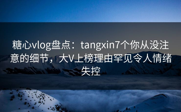 糖心vlog盘点：tangxin7个你从没注意的细节，大V上榜理由罕见令人情绪失控