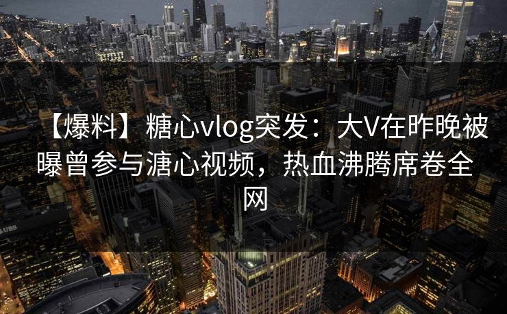【爆料】糖心vlog突发：大V在昨晚被曝曾参与溏心视频，热血沸腾席卷全网