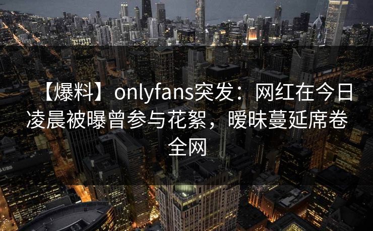 【爆料】onlyfans突发：网红在今日凌晨被曝曾参与花絮，暧昧蔓延席卷全网