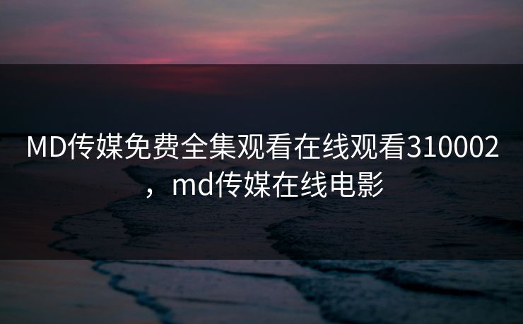 MD传媒免费全集观看在线观看310002，md传媒在线电影
