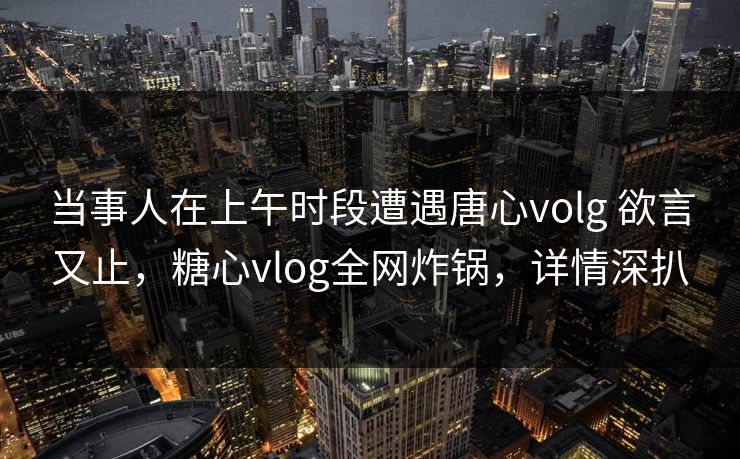 当事人在上午时段遭遇唐心volg 欲言又止，糖心vlog全网炸锅，详情深扒