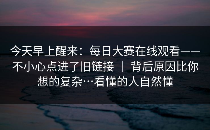 今天早上醒来:每日大赛在线观看——不小心点进了旧链接 | 背后原因比你想的复杂…看懂的人自然懂 今天早上醒来:每日大赛在线观看——不小心点进了旧链接 | 背后原因比你想的复杂…看懂的人自然懂