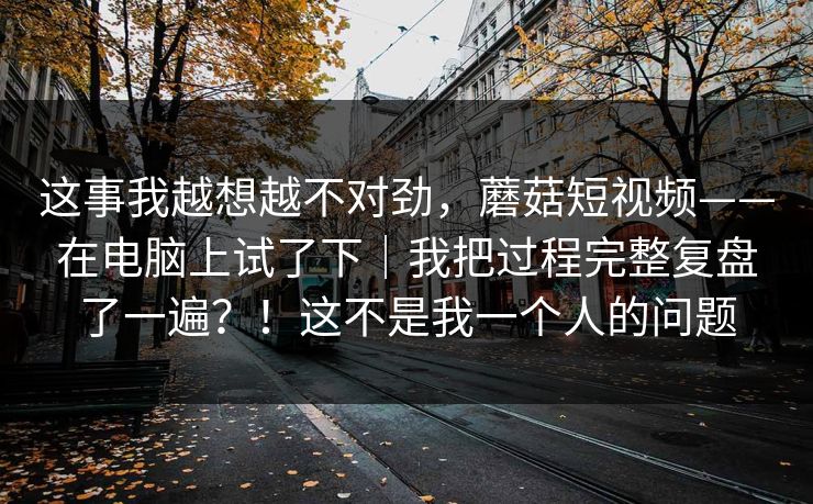 这事我越想越不对劲，蘑菇短视频——在电脑上试了下｜我把过程完整复盘了一遍？！这不是我一个人的问题