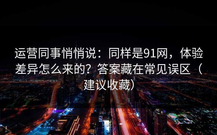 运营同事悄悄说：同样是91网，体验差异怎么来的？答案藏在常见误区（建议收藏）