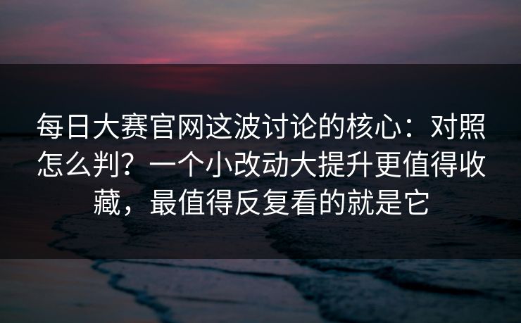 每日大赛官网这波讨论的核心：对照怎么判？一个小改动大提升更值得收藏，最值得反复看的就是它