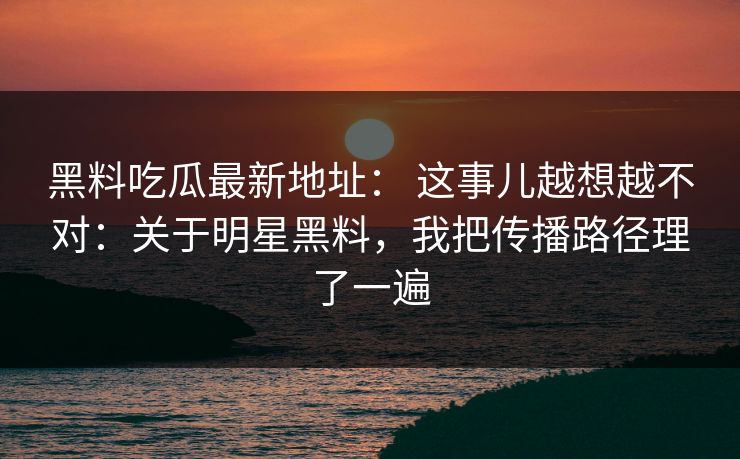 黑料吃瓜最新地址： 这事儿越想越不对：关于明星黑料，我把传播路径理了一遍