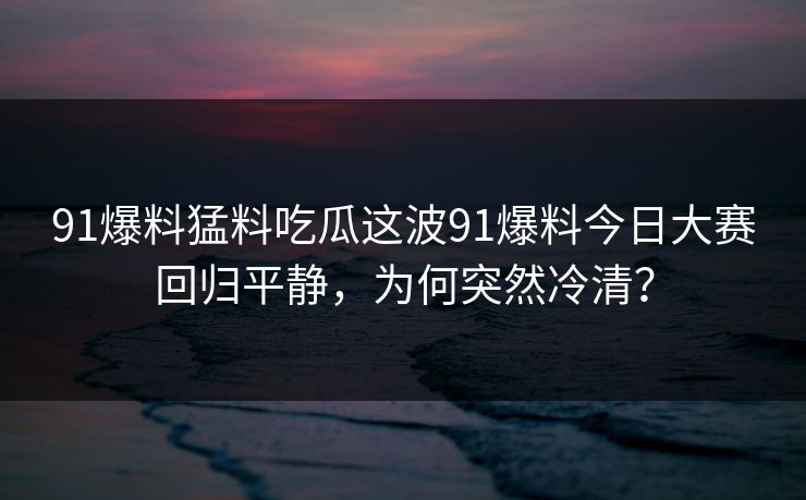 91爆料猛料吃瓜这波91爆料今日大赛回归平静，为何突然冷清？